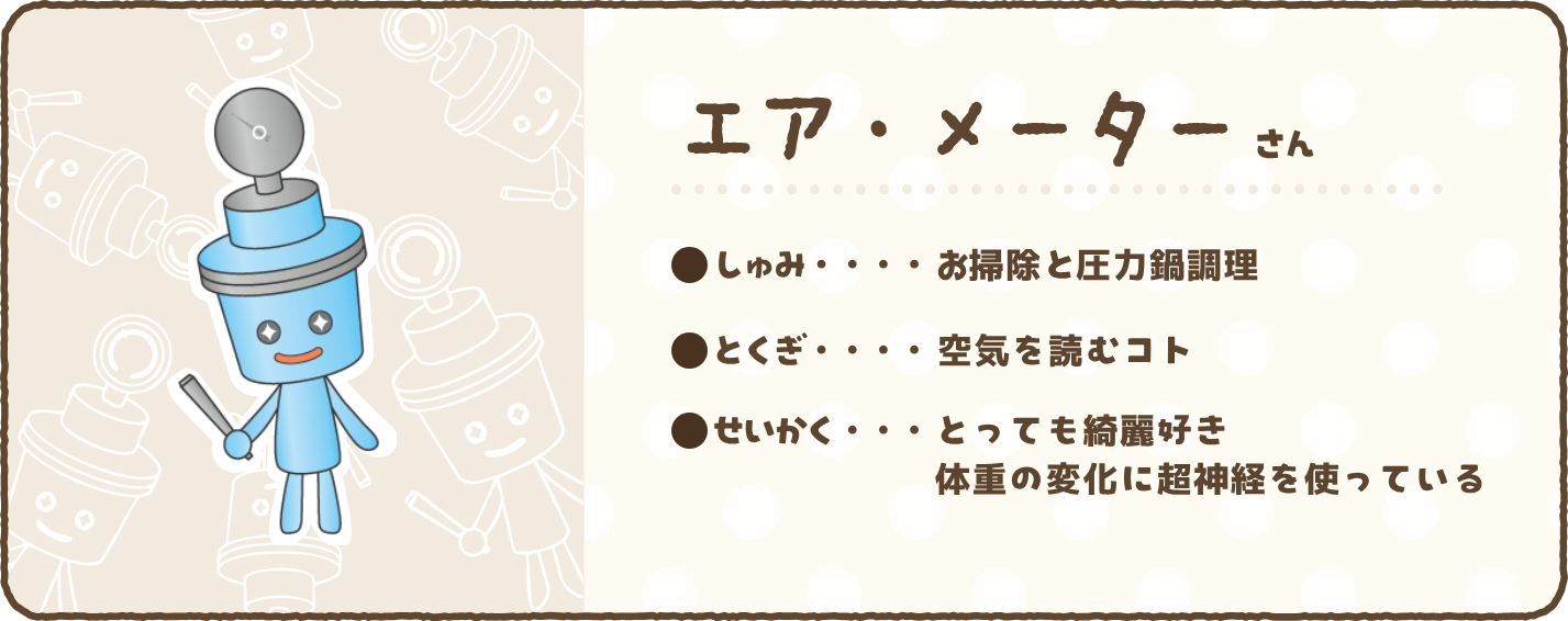 【エア・メーターさん】●しゅみ…お掃除と圧力鍋調理　●とくぎ…空気を読むコト　●せいかく…とっても綺麗好き　体重の変化に超神経を使っている
    