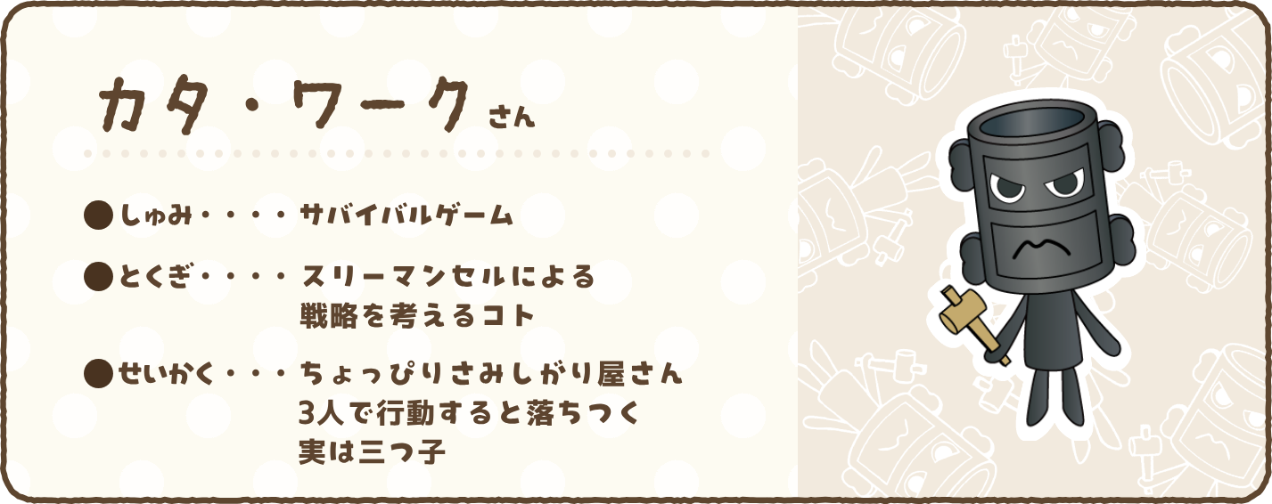 【カタ・ワークさん】●しゅみ…サバイバルゲーム　●とくぎ…スリーマンセルによる戦略を考えるコト　●せいかく…ちょっぴりさみしがり屋さん　3人で行動すると落ちつく実は三つ子
    